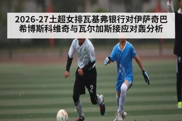 2026-27土超女排瓦基弗银行对伊萨奇巴希博斯科维奇与瓦尔加斯接应对轰分析